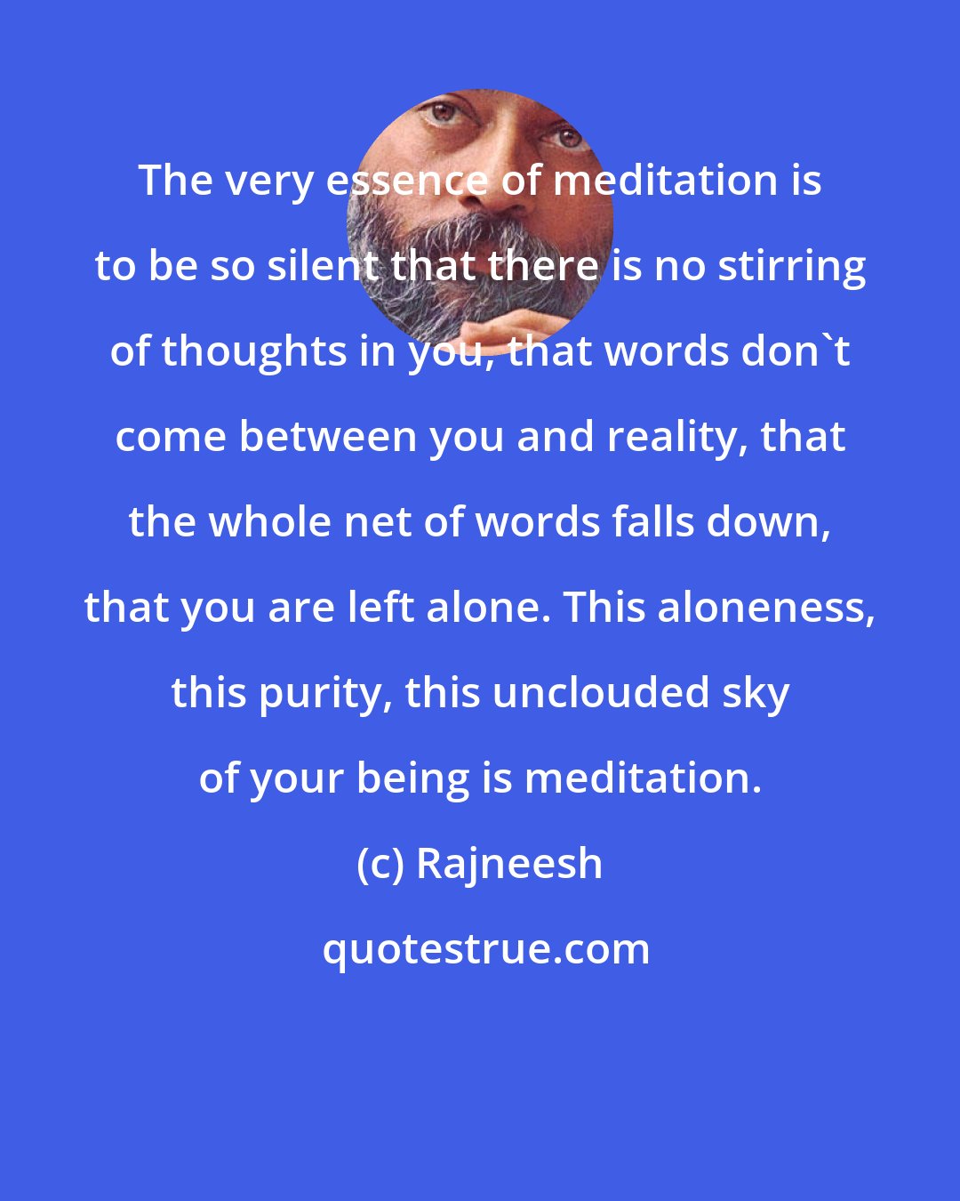 Rajneesh: The very essence of meditation is to be so silent that there is no stirring of thoughts in you, that words don't come between you and reality, that the whole net of words falls down, that you are left alone. This aloneness, this purity, this unclouded sky of your being is meditation.