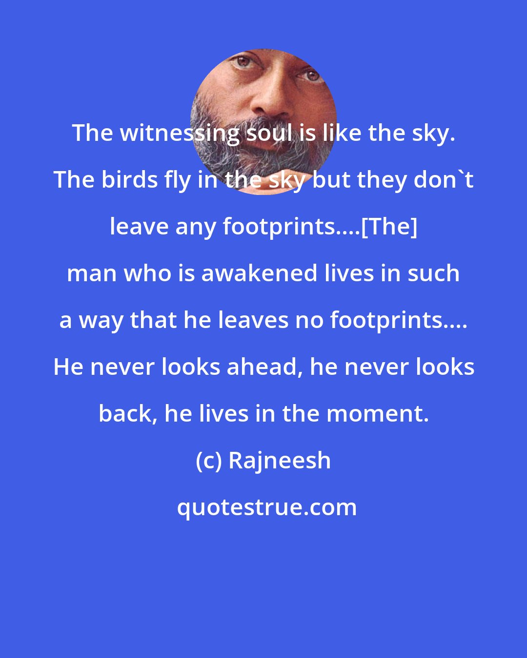 Rajneesh: The witnessing soul is like the sky. The birds fly in the sky but they don't leave any footprints....[The] man who is awakened lives in such a way that he leaves no footprints.... He never looks ahead, he never looks back, he lives in the moment.