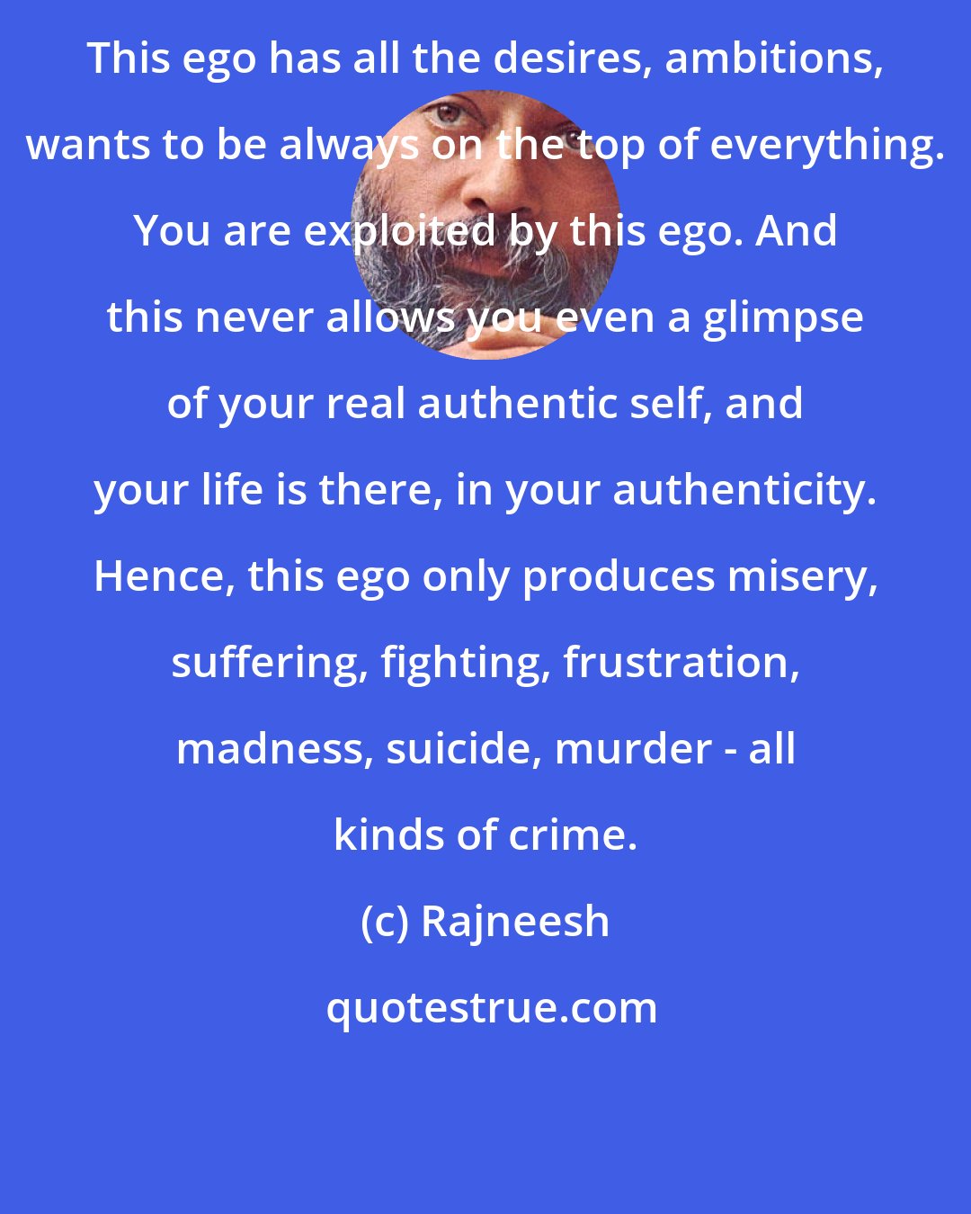 Rajneesh: This ego has all the desires, ambitions, wants to be always on the top of everything. You are exploited by this ego. And this never allows you even a glimpse of your real authentic self, and your life is there, in your authenticity. Hence, this ego only produces misery, suffering, fighting, frustration, madness, suicide, murder - all kinds of crime.