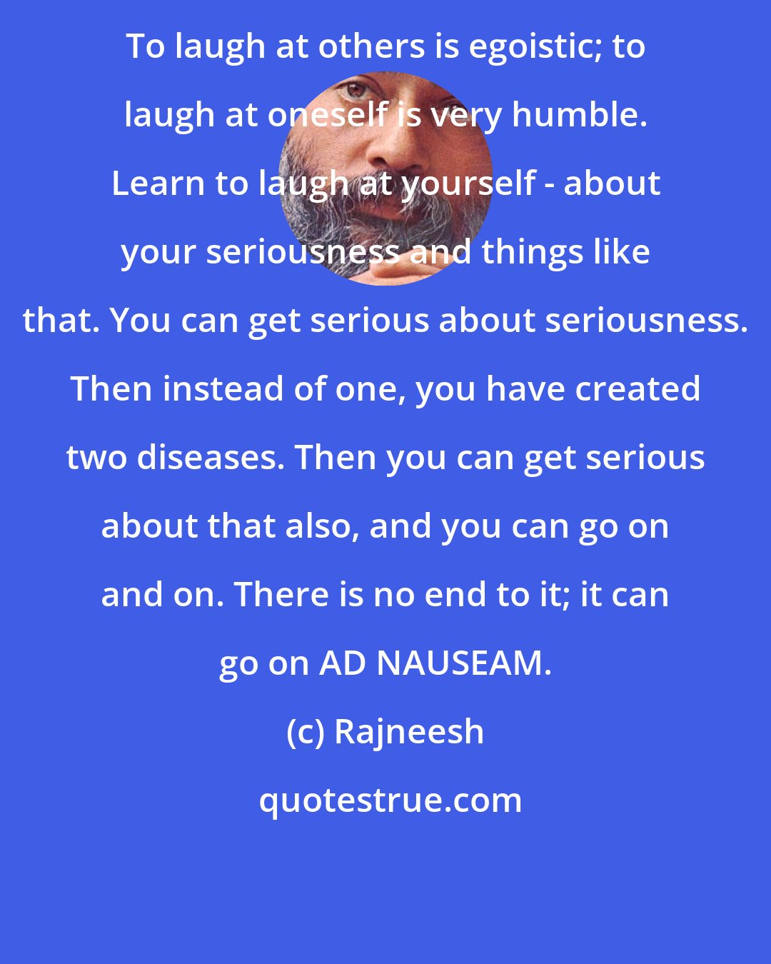 Rajneesh: To laugh at others is egoistic; to laugh at oneself is very humble. Learn to laugh at yourself - about your seriousness and things like that. You can get serious about seriousness. Then instead of one, you have created two diseases. Then you can get serious about that also, and you can go on and on. There is no end to it; it can go on AD NAUSEAM.