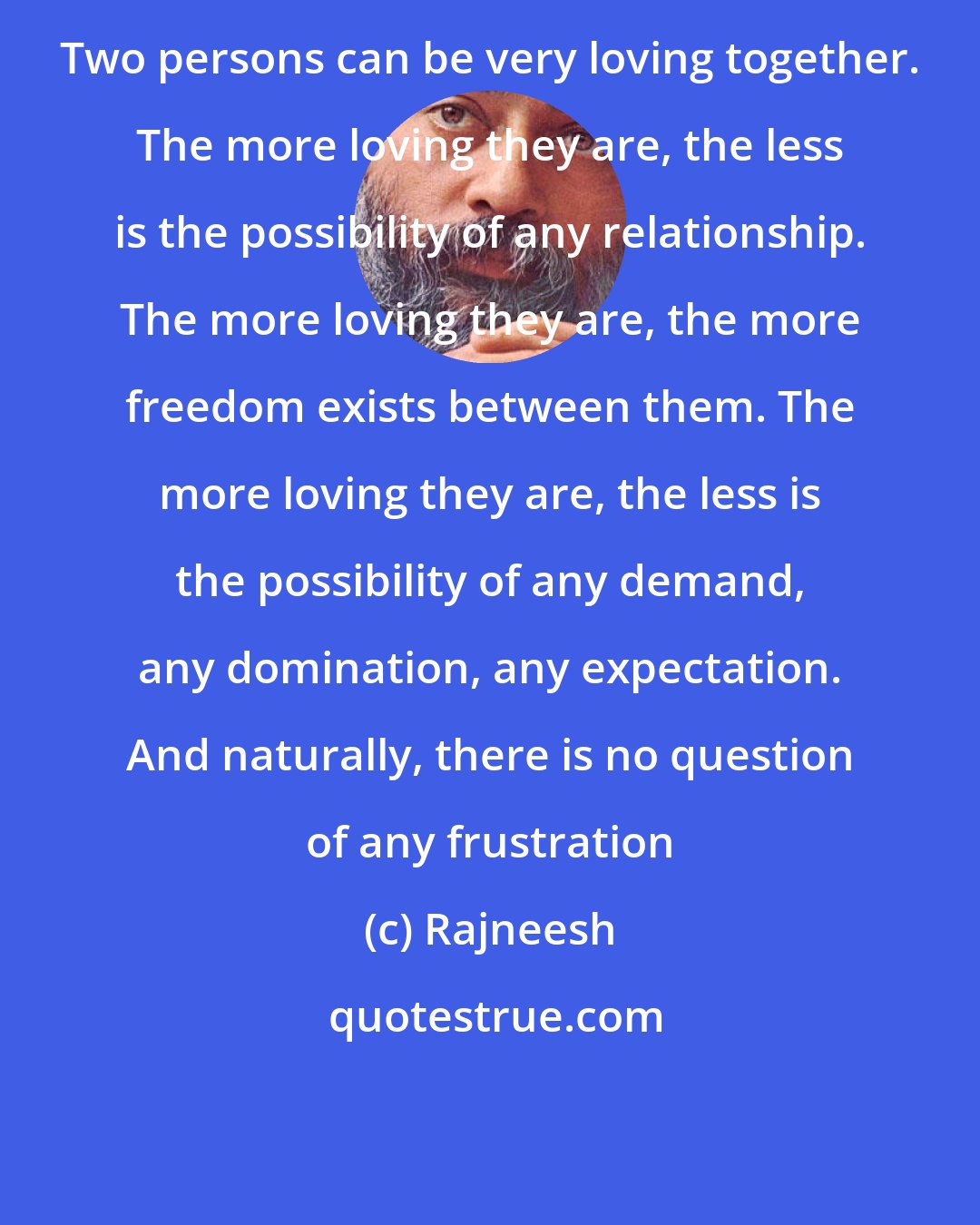 Rajneesh: Two persons can be very loving together. The more loving they are, the less is the possibility of any relationship. The more loving they are, the more freedom exists between them. The more loving they are, the less is the possibility of any demand, any domination, any expectation. And naturally, there is no question of any frustration