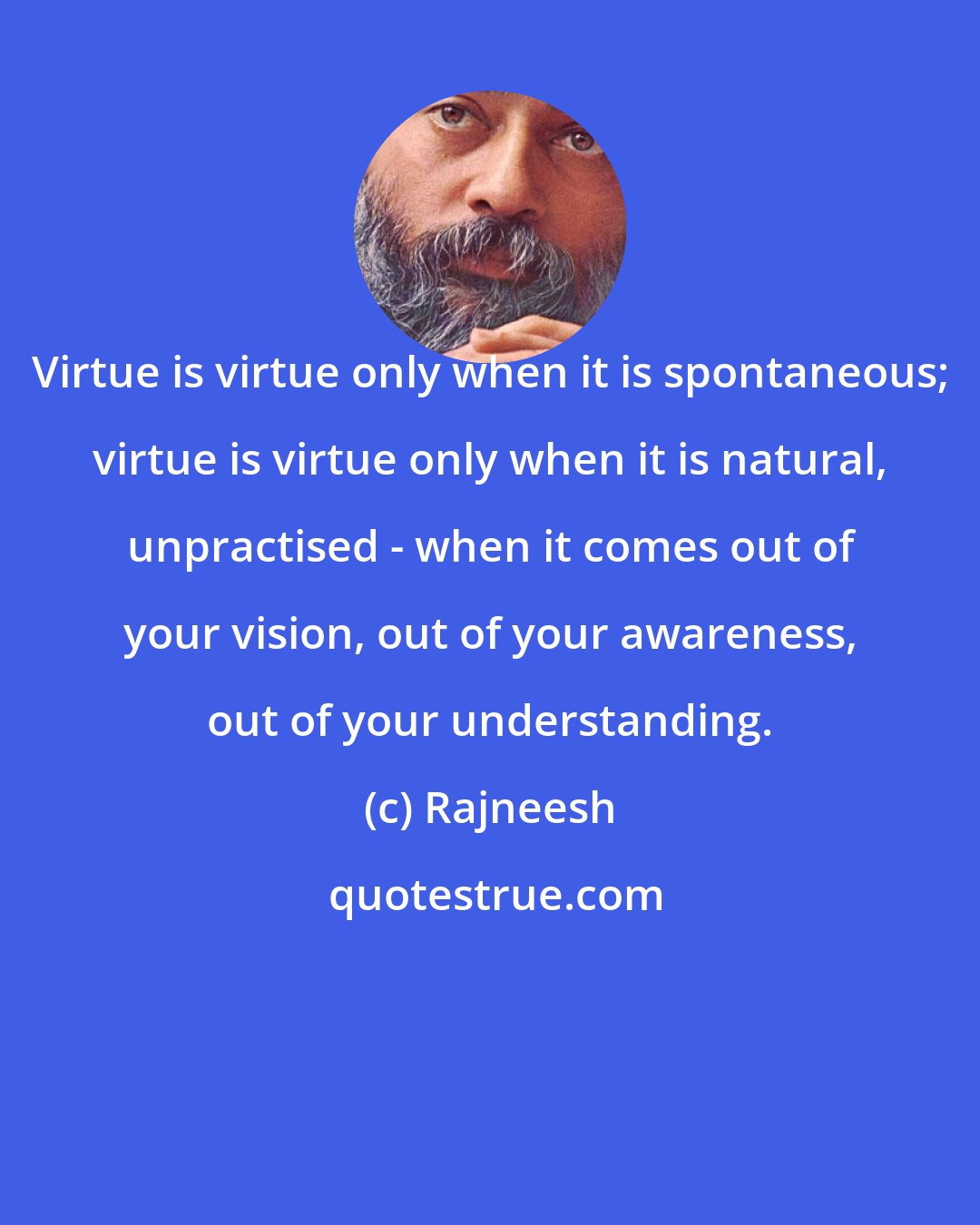 Rajneesh: Virtue is virtue only when it is spontaneous; virtue is virtue only when it is natural, unpractised - when it comes out of your vision, out of your awareness, out of your understanding.