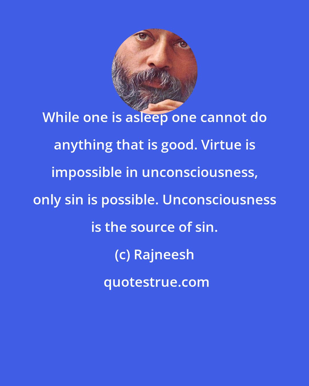 Rajneesh: While one is asleep one cannot do anything that is good. Virtue is impossible in unconsciousness, only sin is possible. Unconsciousness is the source of sin.