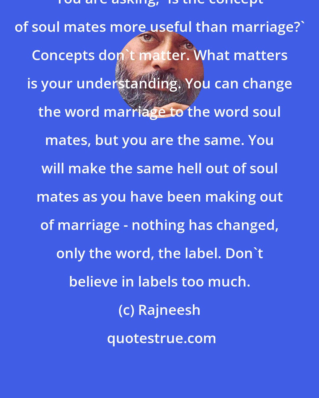 Rajneesh: You are asking, 'Is the concept of soul mates more useful than marriage?' Concepts don't matter. What matters is your understanding. You can change the word marriage to the word soul mates, but you are the same. You will make the same hell out of soul mates as you have been making out of marriage - nothing has changed, only the word, the label. Don't believe in labels too much.