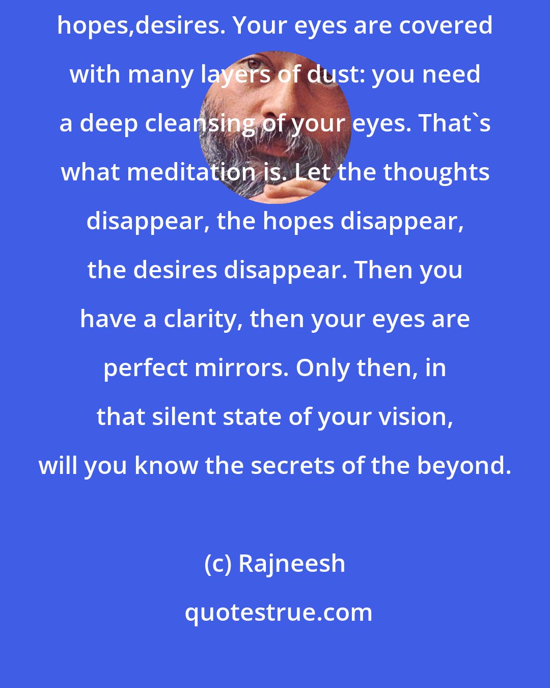 Rajneesh: You cannot see clearly, because you are so full of expectations, hopes,desires. Your eyes are covered with many layers of dust: you need a deep cleansing of your eyes. That's what meditation is. Let the thoughts disappear, the hopes disappear, the desires disappear. Then you have a clarity, then your eyes are perfect mirrors. Only then, in that silent state of your vision, will you know the secrets of the beyond.