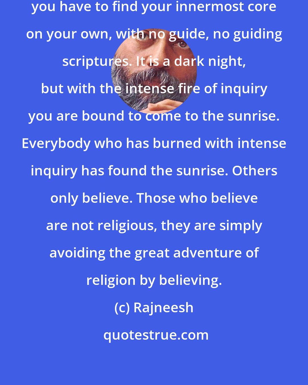 Rajneesh: You have to be an original individual; you have to find your innermost core on your own, with no guide, no guiding scriptures. It is a dark night, but with the intense fire of inquiry you are bound to come to the sunrise. Everybody who has burned with intense inquiry has found the sunrise. Others only believe. Those who believe are not religious, they are simply avoiding the great adventure of religion by believing.