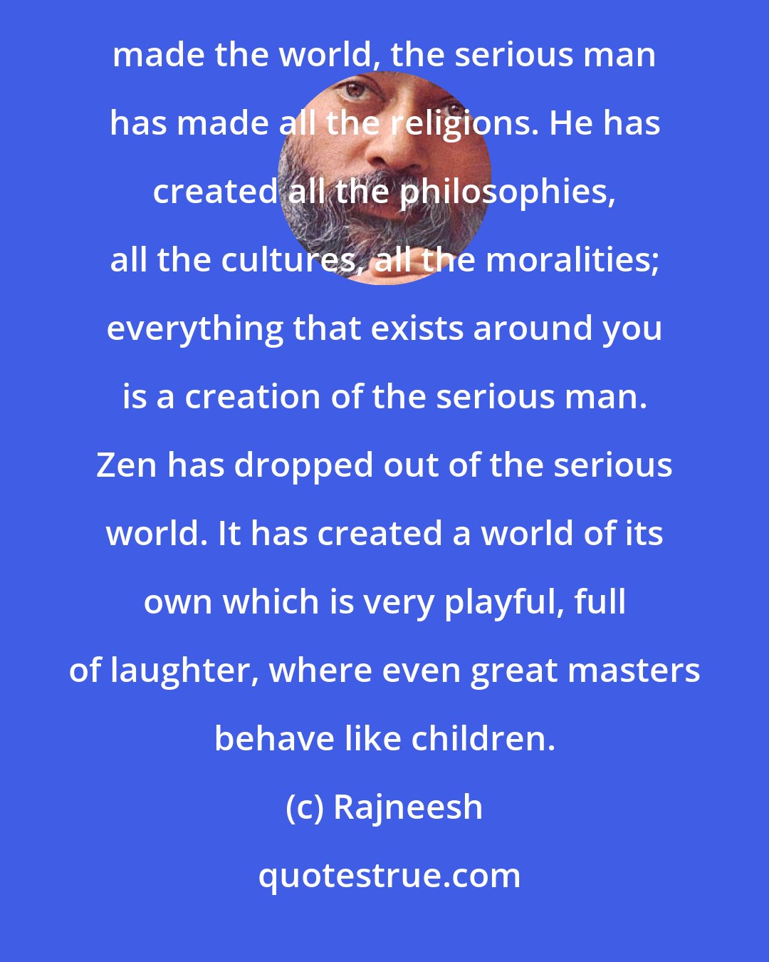 Rajneesh: Zen's greatest contribution is to give you an alternative to the serious man. The serious man has made the world, the serious man has made all the religions. He has created all the philosophies, all the cultures, all the moralities; everything that exists around you is a creation of the serious man. Zen has dropped out of the serious world. It has created a world of its own which is very playful, full of laughter, where even great masters behave like children.