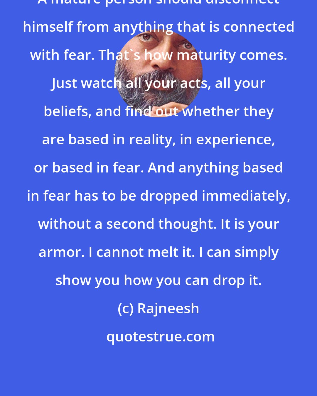 Rajneesh: A mature person should disconnect himself from anything that is connected with fear. That`s how maturity comes. Just watch all your acts, all your beliefs, and find out whether they are based in reality, in experience, or based in fear. And anything based in fear has to be dropped immediately, without a second thought. It is your armor. I cannot melt it. I can simply show you how you can drop it.