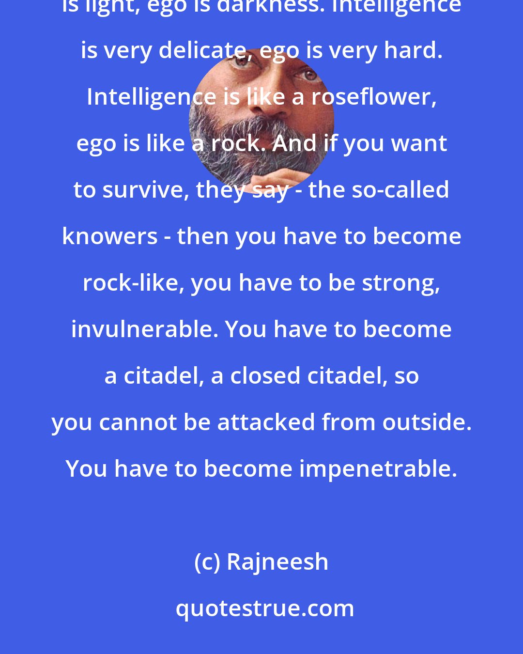 Rajneesh: As the ego becomes strong it starts surrounding intelligence like a thick layer of darkness. Intelligence is light, ego is darkness. Intelligence is very delicate, ego is very hard. Intelligence is like a roseflower, ego is like a rock. And if you want to survive, they say - the so-called knowers - then you have to become rock-like, you have to be strong, invulnerable. You have to become a citadel, a closed citadel, so you cannot be attacked from outside. You have to become impenetrable.