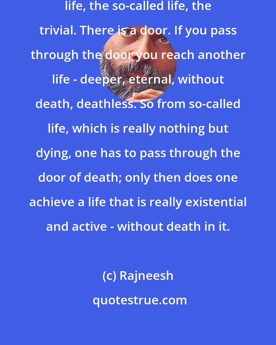 Rajneesh: Death is the door from the superficial life, the so-called life, the trivial. There is a door. If you pass through the door you reach another life - deeper, eternal, without death, deathless. So from so-called life, which is really nothing but dying, one has to pass through the door of death; only then does one achieve a life that is really existential and active - without death in it.