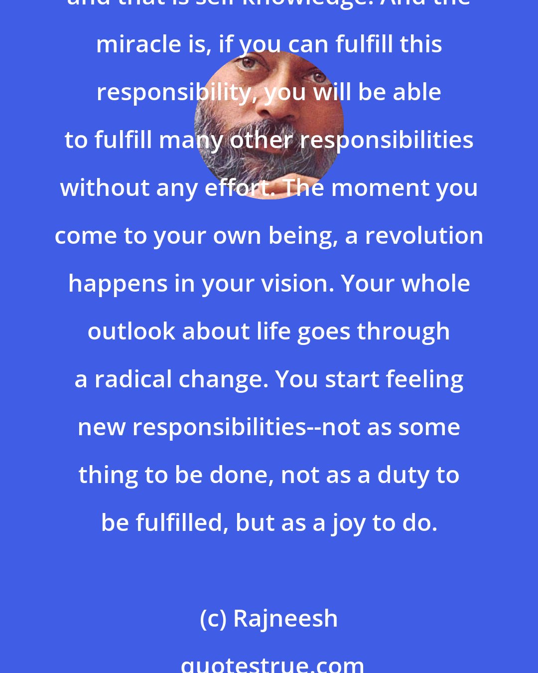 Rajneesh: Doubt--because doubt is not a sin, it is a sign of your intelligence. You are not responsible to any nation, to any church, to any God. You are responsible only for one thing, and that is self knowledge. And the miracle is, if you can fulfill this responsibility, you will be able to fulfill many other responsibilities without any effort. The moment you come to your own being, a revolution happens in your vision. Your whole outlook about life goes through a radical change. You start feeling new responsibilities--not as some thing to be done, not as a duty to be fulfilled, but as a joy to do.