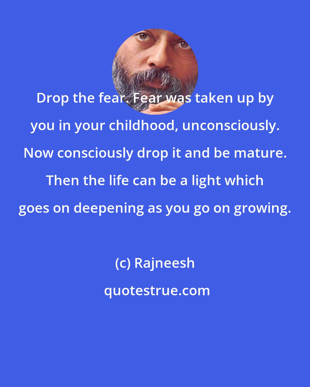 Rajneesh: Drop the fear. Fear was taken up by you in your childhood, unconsciously. Now consciously drop it and be mature. Then the life can be a light which goes on deepening as you go on growing.