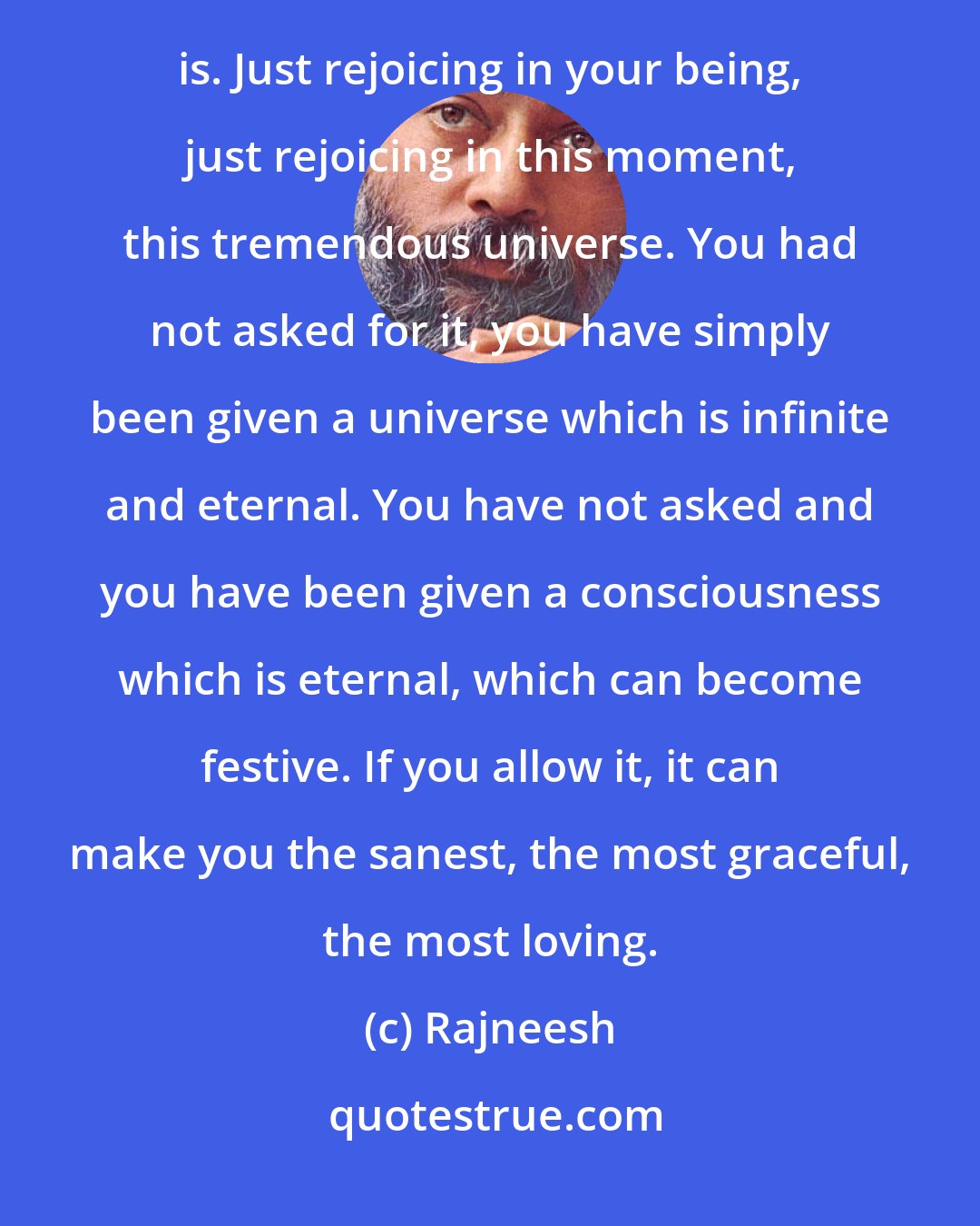 Rajneesh: Everybody knows what celebration is. I have never come across a person who does not know what celebration is. Just rejoicing in your being, just rejoicing in this moment, this tremendous universe. You had not asked for it, you have simply been given a universe which is infinite and eternal. You have not asked and you have been given a consciousness which is eternal, which can become festive. If you allow it, it can make you the sanest, the most graceful, the most loving.