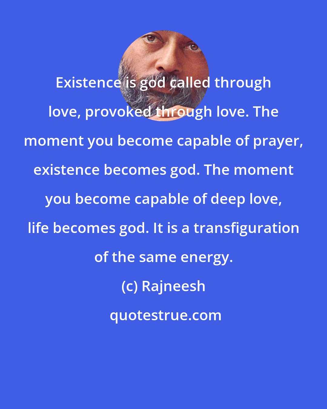 Rajneesh: Existence is god called through love, provoked through love. The moment you become capable of prayer, existence becomes god. The moment you become capable of deep love, life becomes god. It is a transfiguration of the same energy.