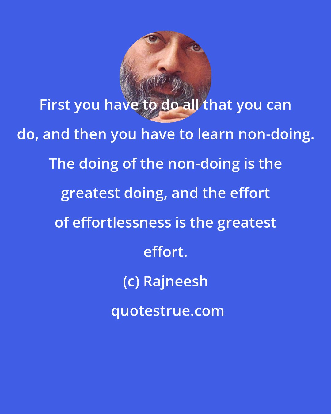 Rajneesh: First you have to do all that you can do, and then you have to learn non-doing. The doing of the non-doing is the greatest doing, and the effort of effortlessness is the greatest effort.