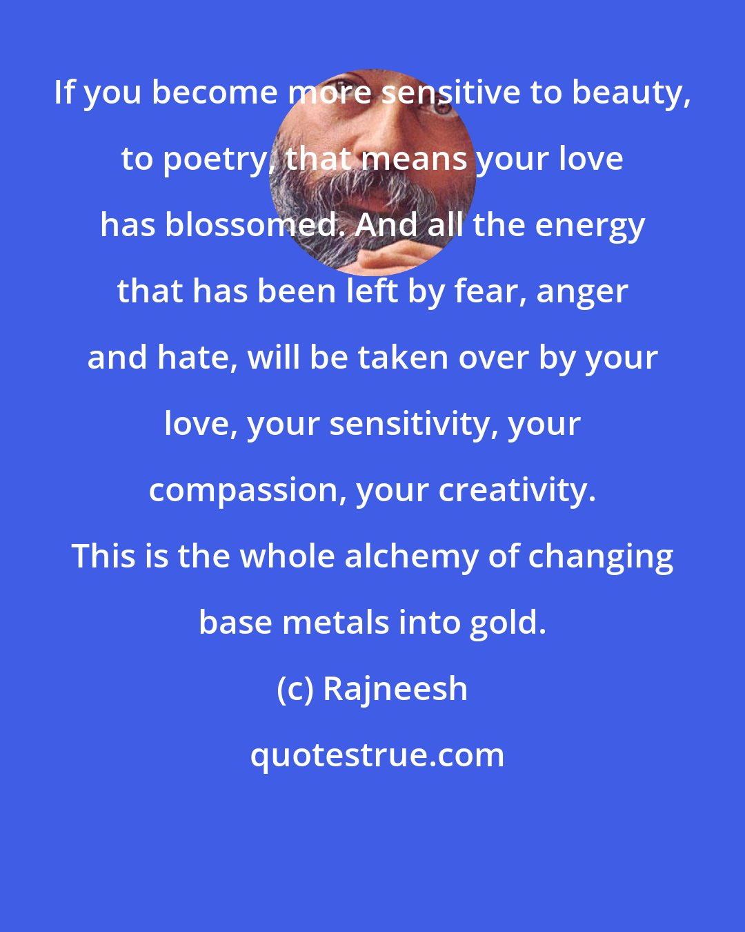 Rajneesh: If you become more sensitive to beauty, to poetry, that means your love has blossomed. And all the energy that has been left by fear, anger and hate, will be taken over by your love, your sensitivity, your compassion, your creativity. This is the whole alchemy of changing base metals into gold.