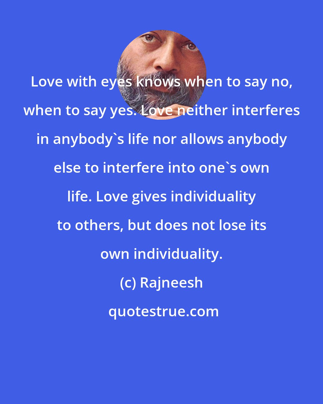 Rajneesh: Love with eyes knows when to say no, when to say yes. Love neither interferes in anybody`s life nor allows anybody else to interfere into one`s own life. Love gives individuality to others, but does not lose its own individuality.