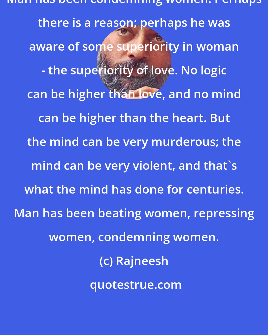 Rajneesh: Man has been condemning women. Perhaps there is a reason; perhaps he was aware of some superiority in woman - the superiority of love. No logic can be higher than love, and no mind can be higher than the heart. But the mind can be very murderous; the mind can be very violent, and that's what the mind has done for centuries. Man has been beating women, repressing women, condemning women.