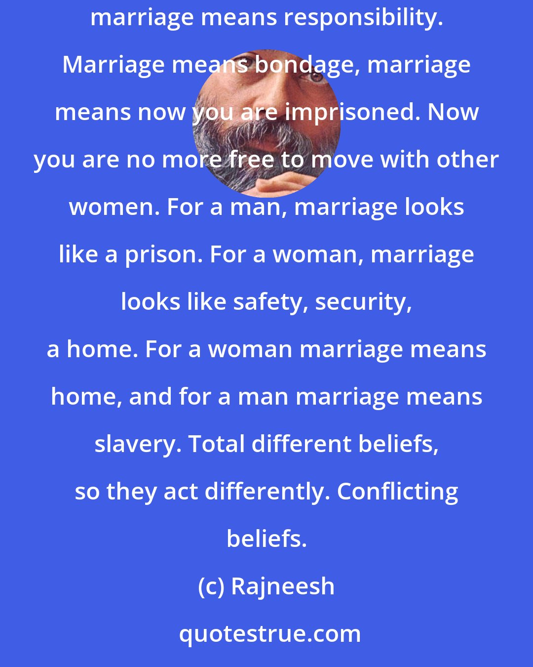 Rajneesh: Man is less interested in marriage, very much less interested. In fact not interested at all. If he agrees, he agrees only reluctantly - because marriage means responsibility. Marriage means bondage, marriage means now you are imprisoned. Now you are no more free to move with other women. For a man, marriage looks like a prison. For a woman, marriage looks like safety, security, a home. For a woman marriage means home, and for a man marriage means slavery. Total different beliefs, so they act differently. Conflicting beliefs.