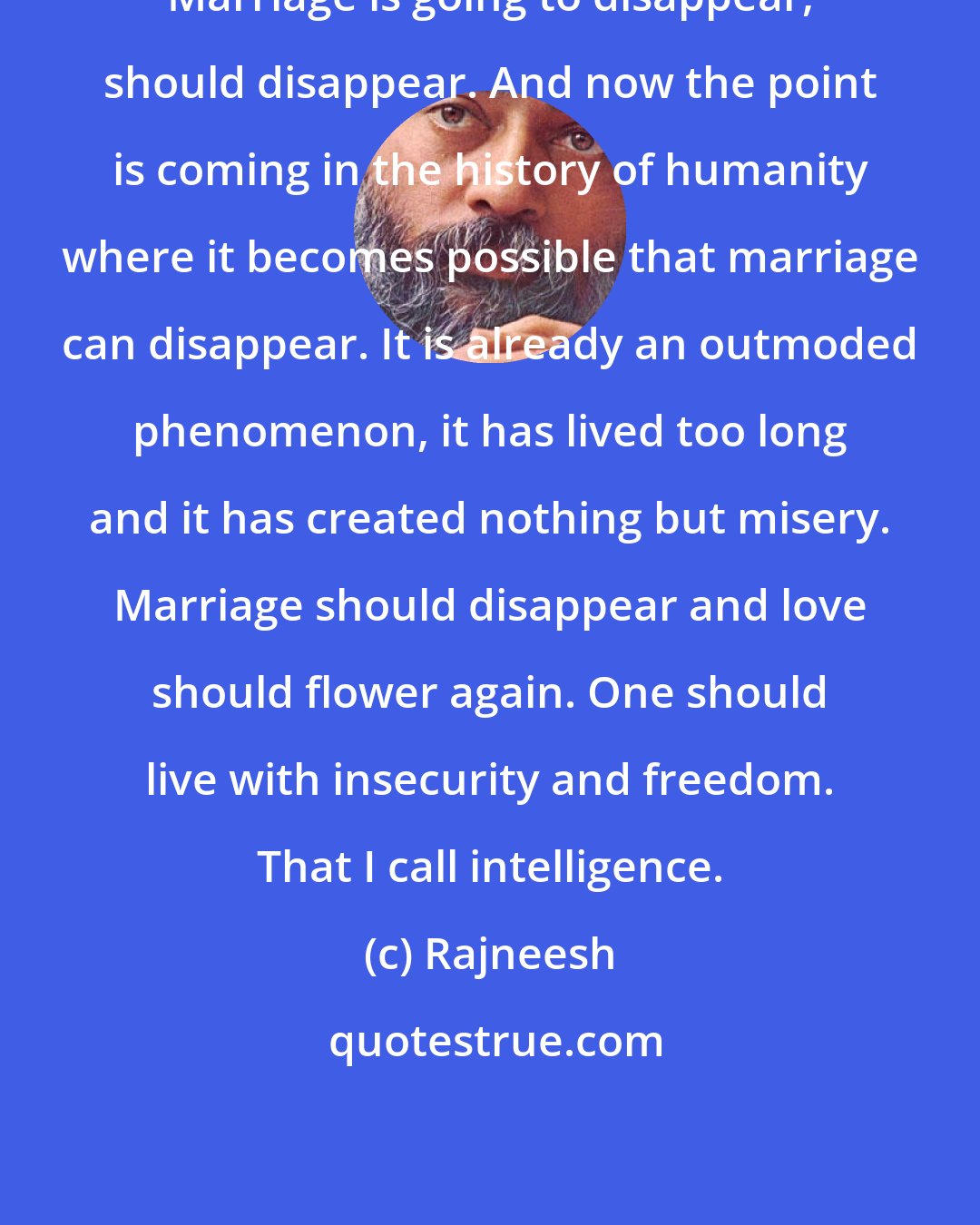 Rajneesh: Marriage is going to disappear, should disappear. And now the point is coming in the history of humanity where it becomes possible that marriage can disappear. It is already an outmoded phenomenon, it has lived too long and it has created nothing but misery. Marriage should disappear and love should flower again. One should live with insecurity and freedom. That I call intelligence.