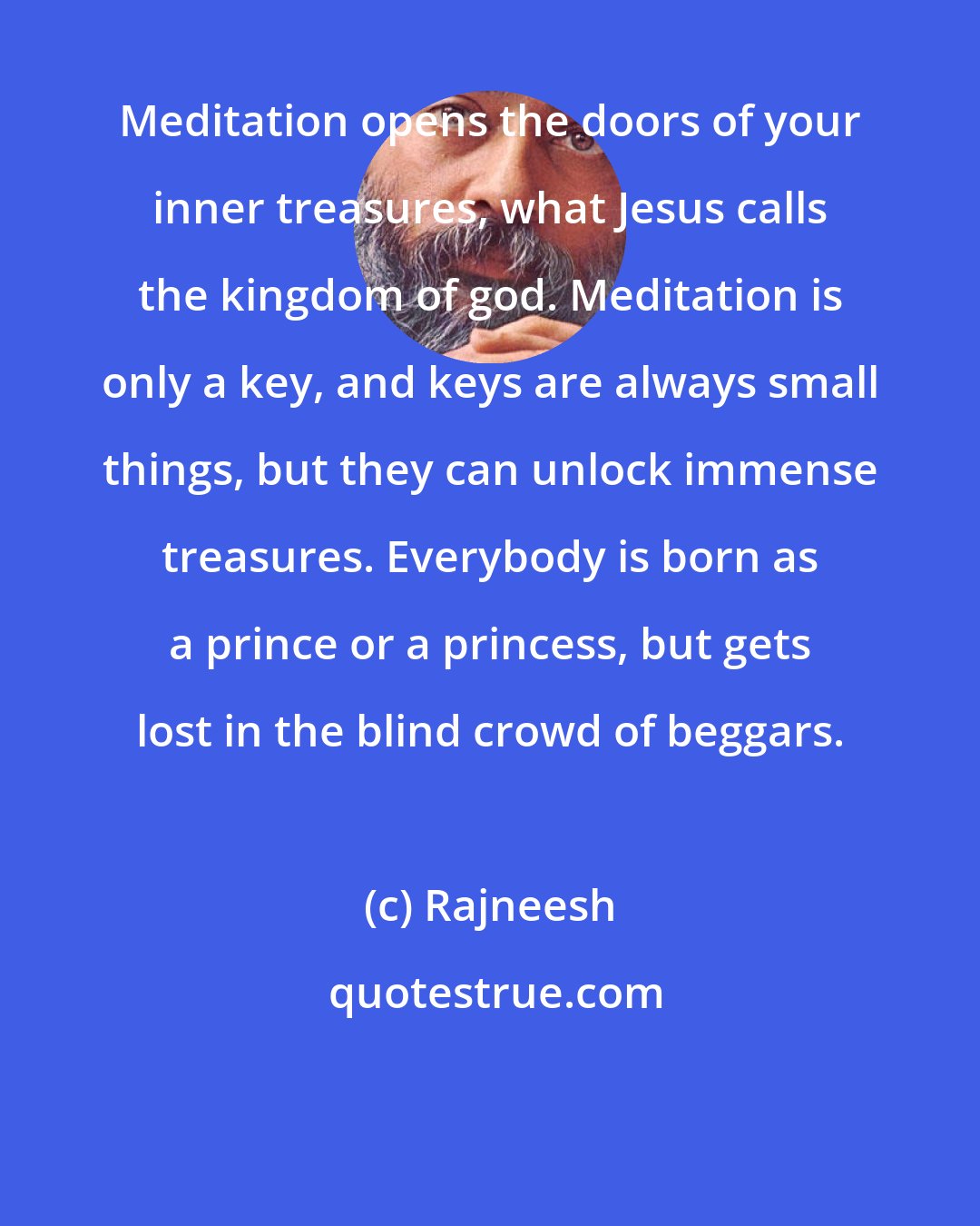 Rajneesh: Meditation opens the doors of your inner treasures, what Jesus calls the kingdom of god. Meditation is only a key, and keys are always small things, but they can unlock immense treasures. Everybody is born as a prince or a princess, but gets lost in the blind crowd of beggars.