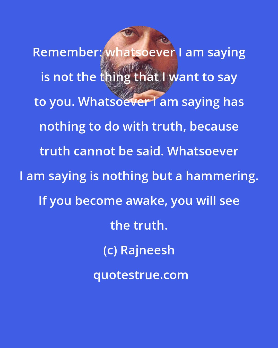 Rajneesh: Remember: whatsoever I am saying is not the thing that I want to say to you. Whatsoever I am saying has nothing to do with truth, because truth cannot be said. Whatsoever I am saying is nothing but a hammering. If you become awake, you will see the truth.