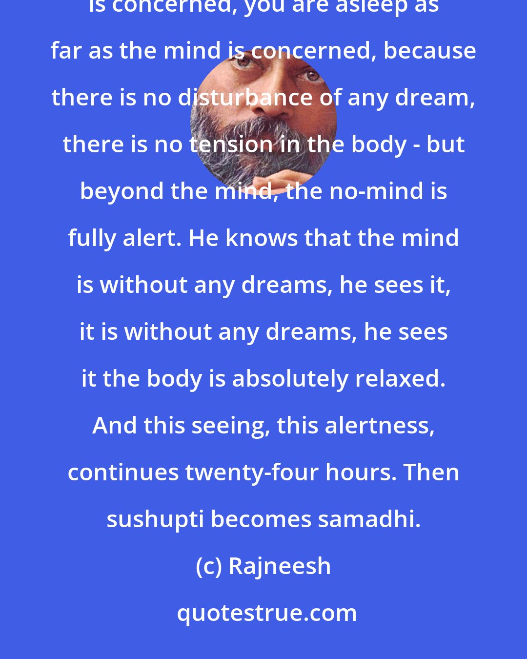 Rajneesh: Samadhi means when sushupti, dreamless sleep, becomes alert, awake. When you are asleep as far as the body is concerned, you are asleep as far as the mind is concerned, because there is no disturbance of any dream, there is no tension in the body - but beyond the mind, the no-mind is fully alert. He knows that the mind is without any dreams, he sees it, it is without any dreams, he sees it the body is absolutely relaxed. And this seeing, this alertness, continues twenty-four hours. Then sushupti becomes samadhi.