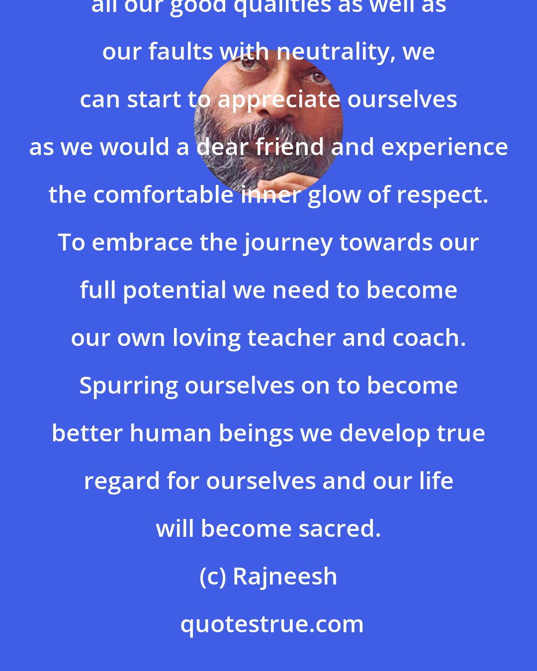 Rajneesh: Self-respect is often mistaken for arrogance when in reality it is the opposite. When we can recognize all our good qualities as well as our faults with neutrality, we can start to appreciate ourselves as we would a dear friend and experience the comfortable inner glow of respect. To embrace the journey towards our full potential we need to become our own loving teacher and coach. Spurring ourselves on to become better human beings we develop true regard for ourselves and our life will become sacred.