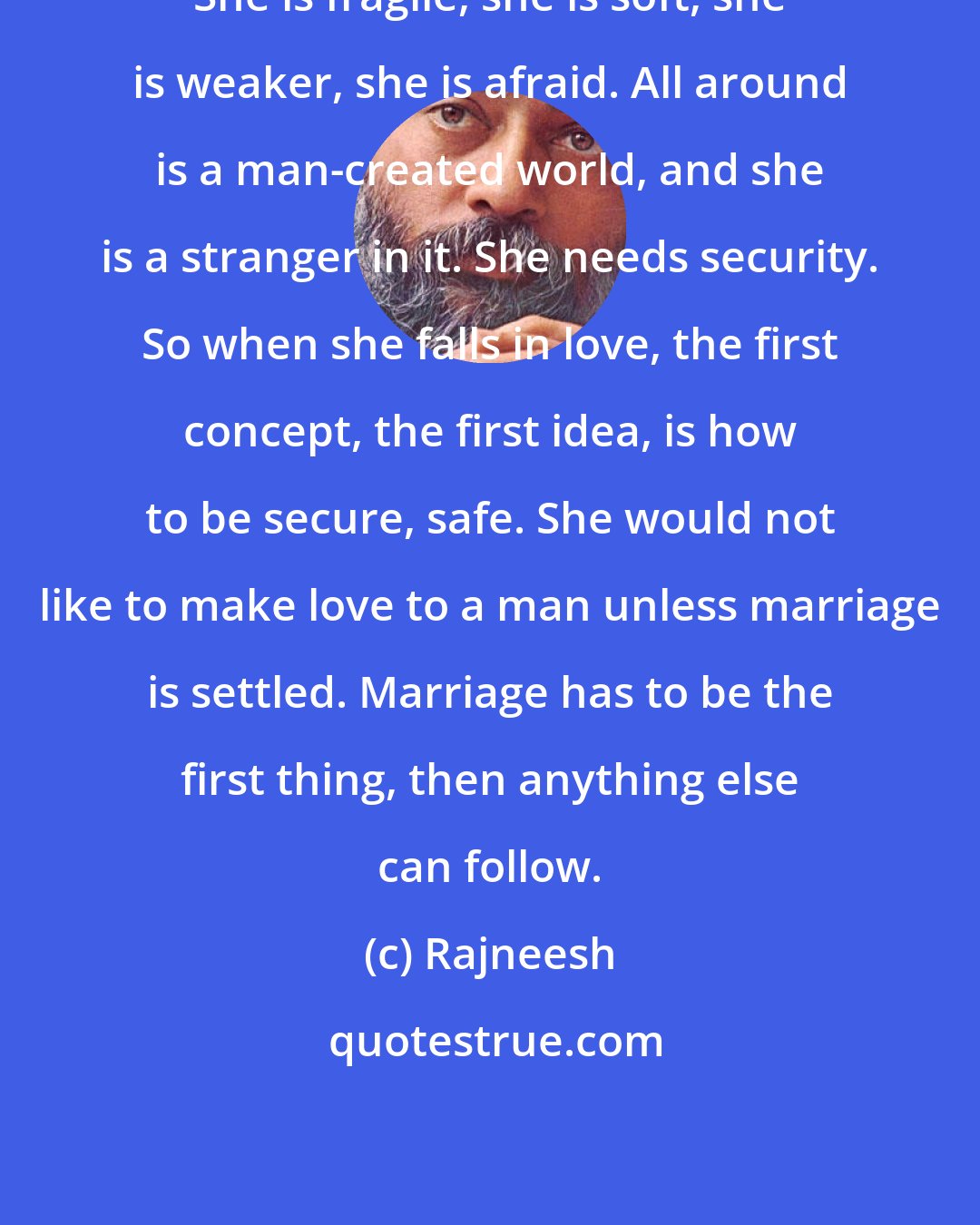 Rajneesh: She is fragile, she is soft, she is weaker, she is afraid. All around is a man-created world, and she is a stranger in it. She needs security. So when she falls in love, the first concept, the first idea, is how to be secure, safe. She would not like to make love to a man unless marriage is settled. Marriage has to be the first thing, then anything else can follow.