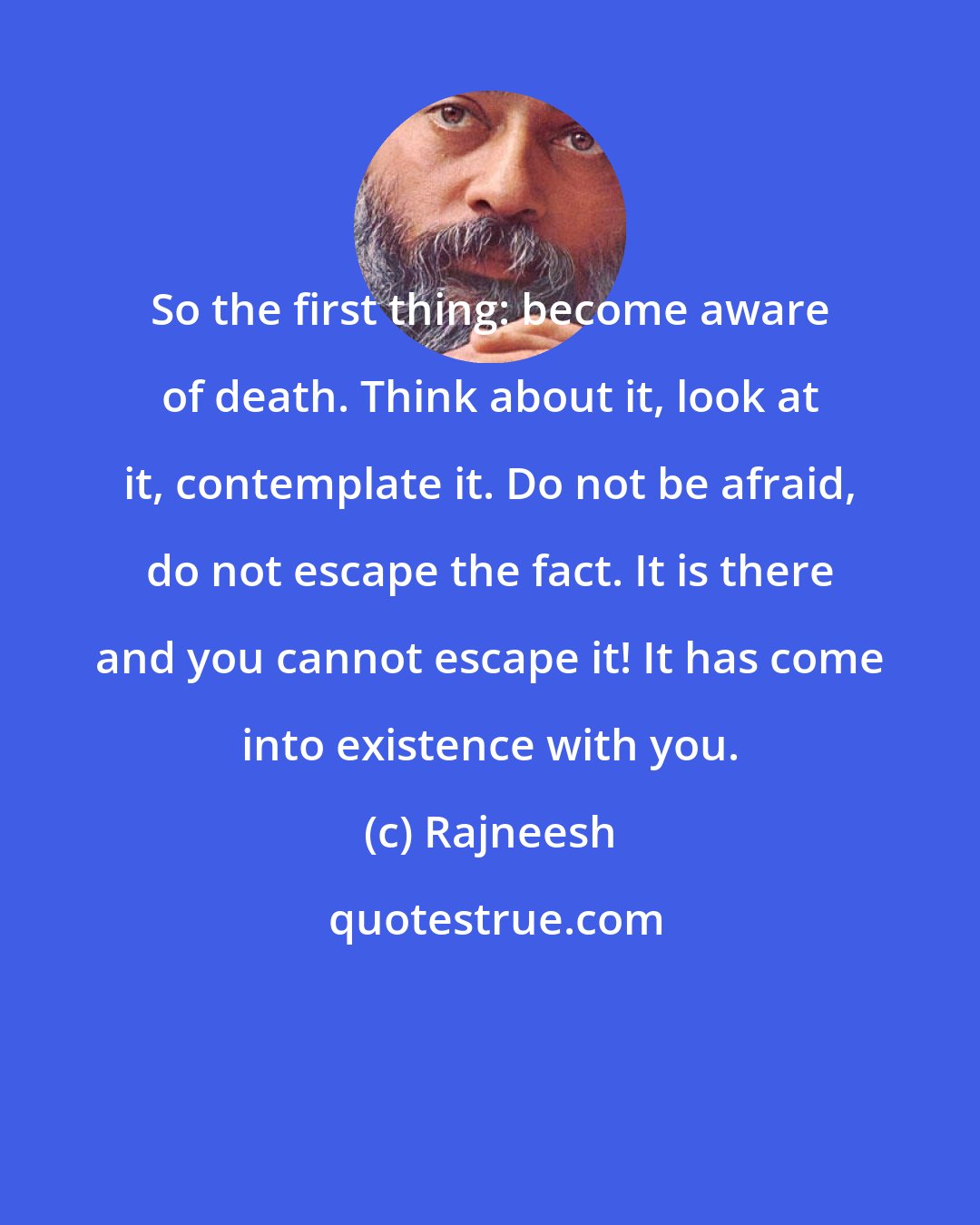 Rajneesh: So the first thing: become aware of death. Think about it, look at it, contemplate it. Do not be afraid, do not escape the fact. It is there and you cannot escape it! It has come into existence with you.