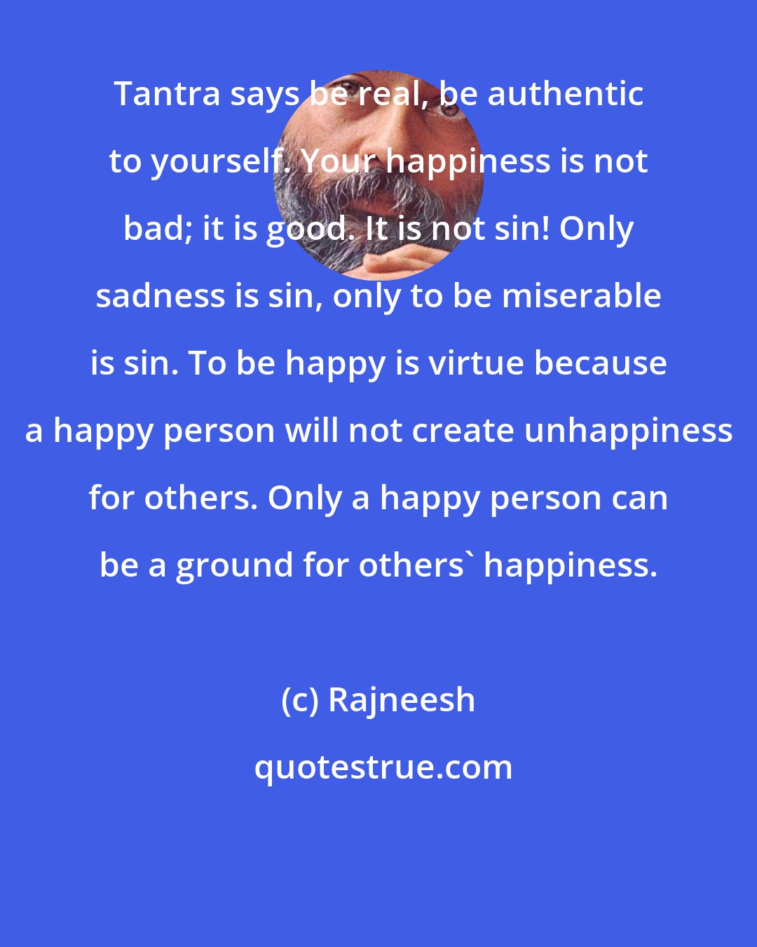 Rajneesh: Tantra says be real, be authentic to yourself. Your happiness is not bad; it is good. It is not sin! Only sadness is sin, only to be miserable is sin. To be happy is virtue because a happy person will not create unhappiness for others. Only a happy person can be a ground for others' happiness.