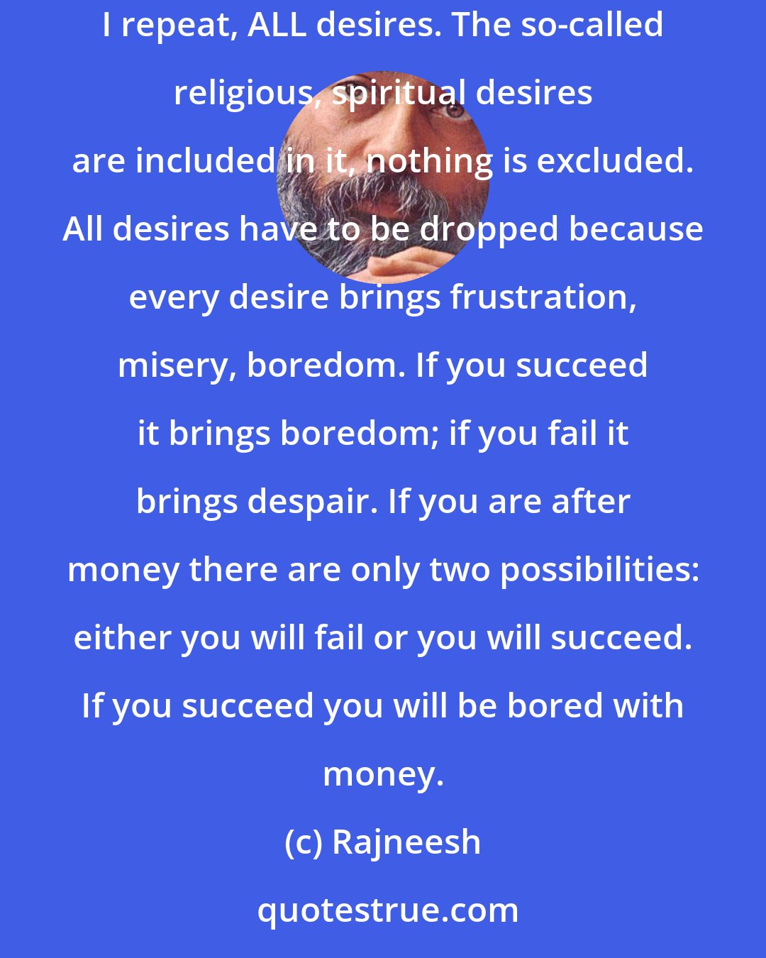 Rajneesh: That is Buddha`s meaning of nirvana: to be free from life and death, to be free from desire. The moment you are free from all desires... remember, I repeat, ALL desires. The so-called religious, spiritual desires are included in it, nothing is excluded. All desires have to be dropped because every desire brings frustration, misery, boredom. If you succeed it brings boredom; if you fail it brings despair. If you are after money there are only two possibilities: either you will fail or you will succeed. If you succeed you will be bored with money.