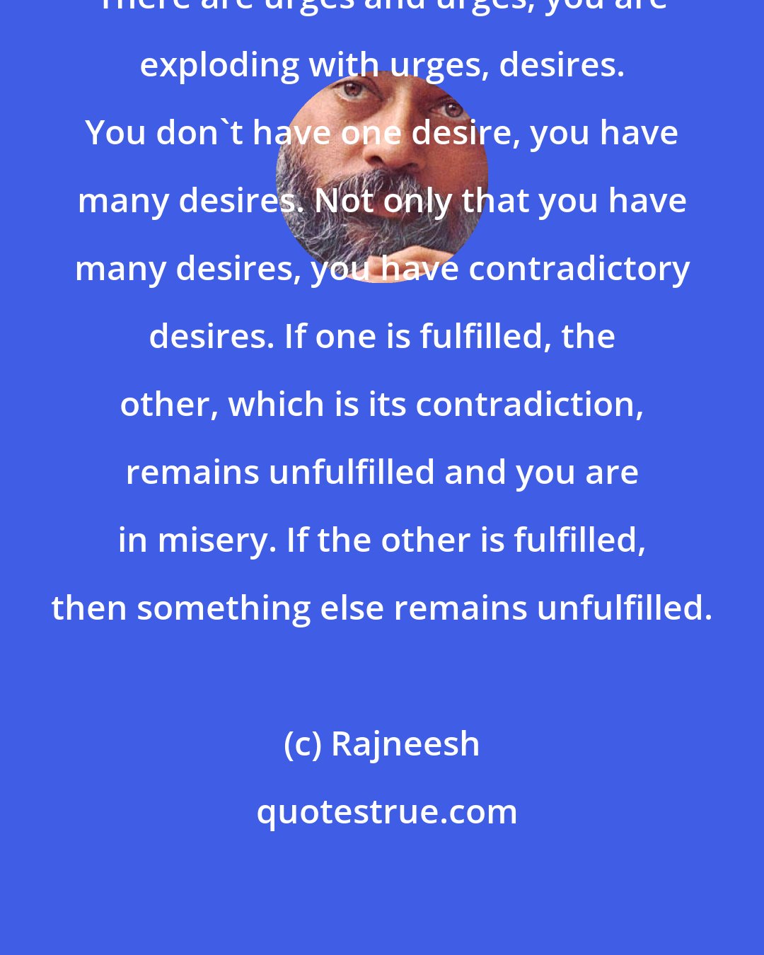 Rajneesh: There are urges and urges; you are exploding with urges, desires. You don`t have one desire, you have many desires. Not only that you have many desires, you have contradictory desires. If one is fulfilled, the other, which is its contradiction, remains unfulfilled and you are in misery. If the other is fulfilled, then something else remains unfulfilled.