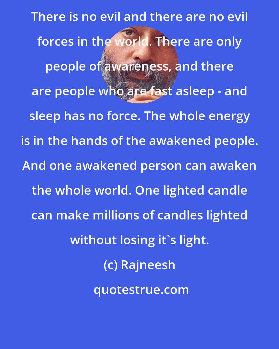 Rajneesh: There is no evil and there are no evil forces in the world. There are only people of awareness, and there are people who are fast asleep - and sleep has no force. The whole energy is in the hands of the awakened people. And one awakened person can awaken the whole world. One lighted candle can make millions of candles lighted without losing it's light.