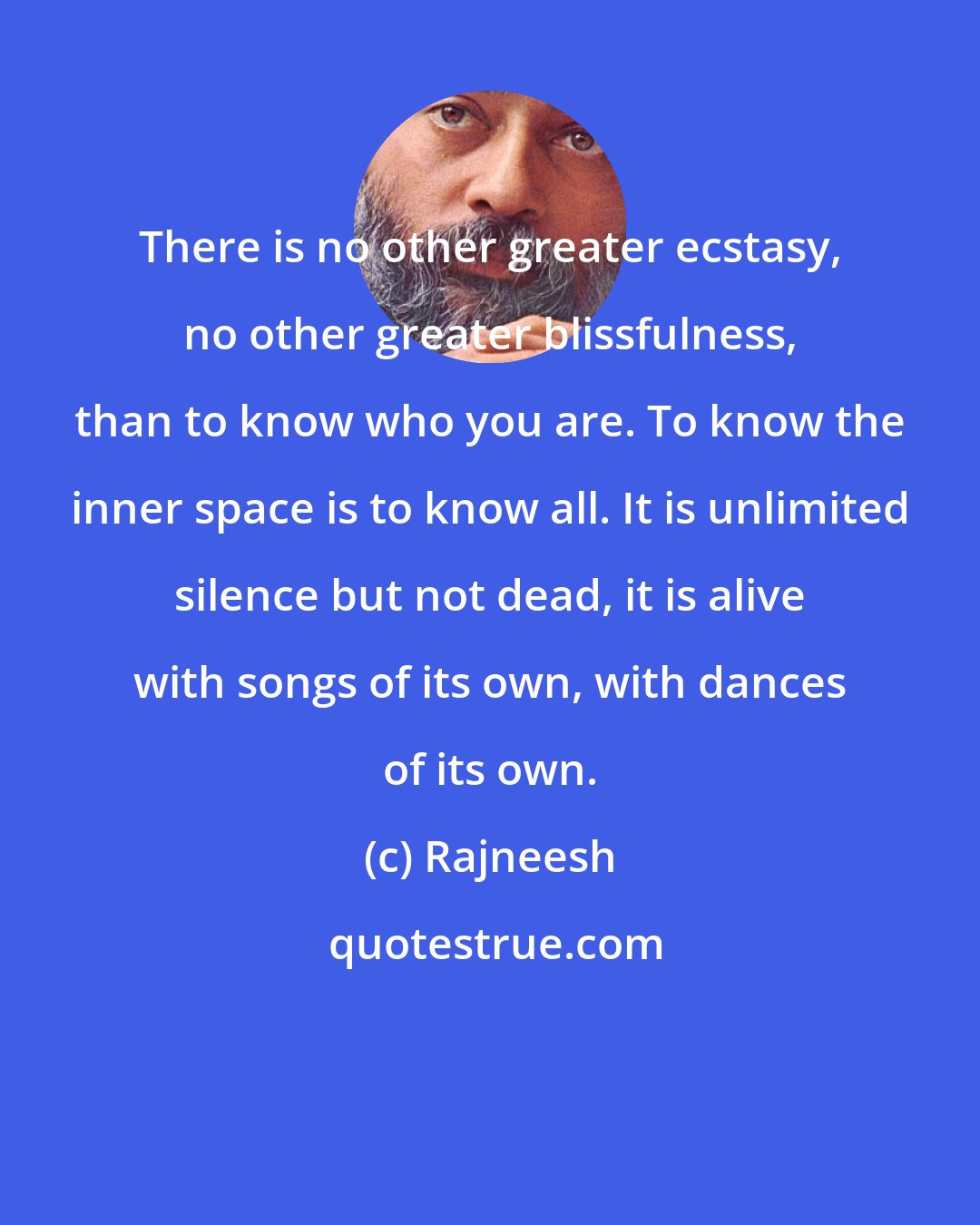 Rajneesh: There is no other greater ecstasy, no other greater blissfulness, than to know who you are. To know the inner space is to know all. It is unlimited silence but not dead, it is alive with songs of its own, with dances of its own.