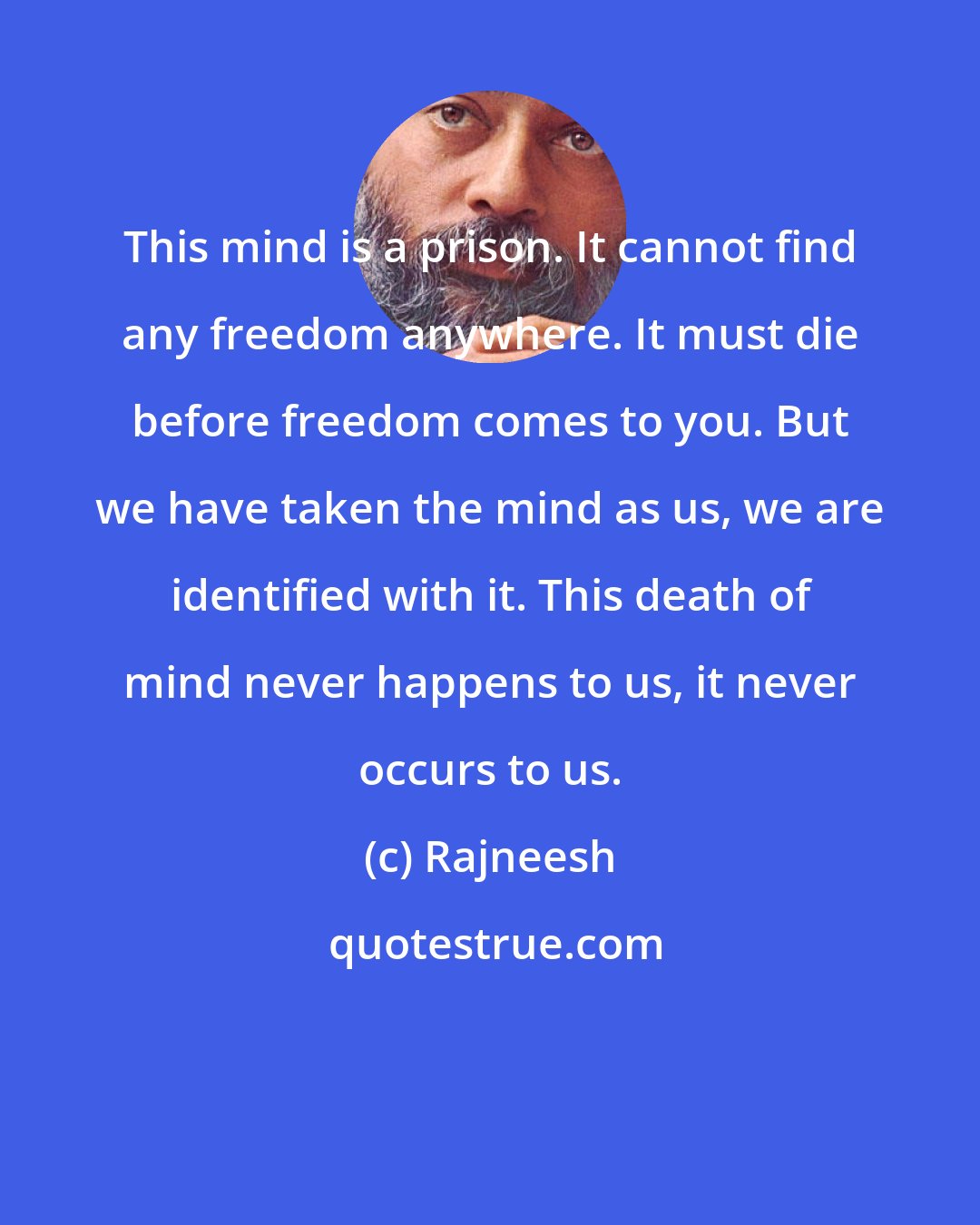 Rajneesh: This mind is a prison. It cannot find any freedom anywhere. It must die before freedom comes to you. But we have taken the mind as us, we are identified with it. This death of mind never happens to us, it never occurs to us.