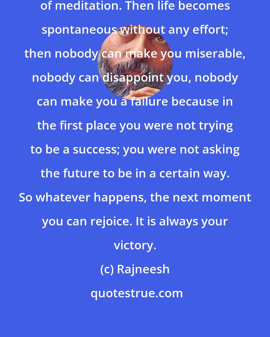 Rajneesh: To live moment to moment is the life of meditation. Then life becomes spontaneous without any effort; then nobody can make you miserable, nobody can disappoint you, nobody can make you a failure because in the first place you were not trying to be a success; you were not asking the future to be in a certain way. So whatever happens, the next moment you can rejoice. It is always your victory.