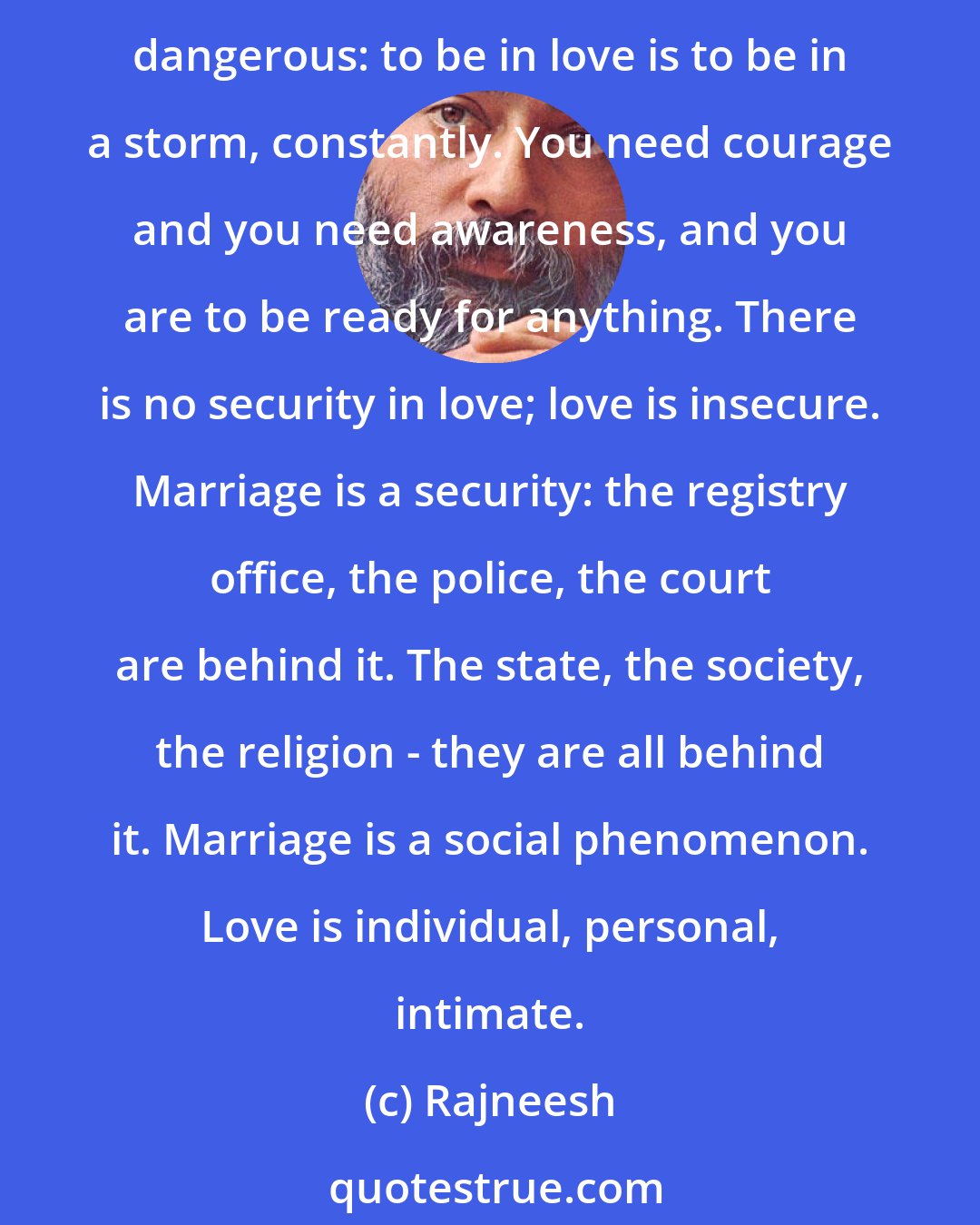 Rajneesh: To me, marriage is a dead thing. It is an institution, and you cannot live in an institution; only mad people live in institutions. It is a substitute for love. Love is dangerous: to be in love is to be in a storm, constantly. You need courage and you need awareness, and you are to be ready for anything. There is no security in love; love is insecure. Marriage is a security: the registry office, the police, the court are behind it. The state, the society, the religion - they are all behind it. Marriage is a social phenomenon. Love is individual, personal, intimate.