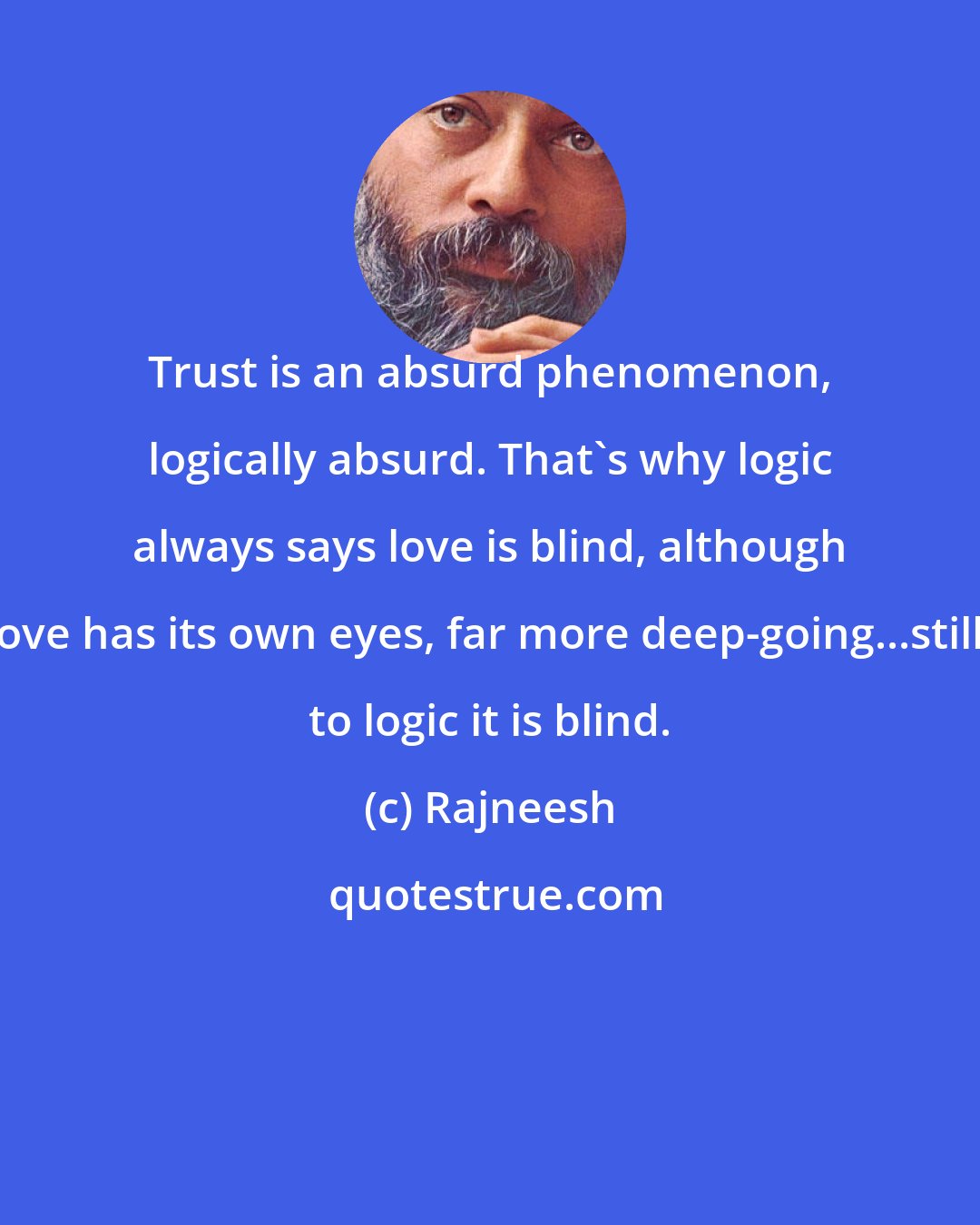 Rajneesh: Trust is an absurd phenomenon, logically absurd. That's why logic always says love is blind, although love has its own eyes, far more deep-going...still, to logic it is blind.