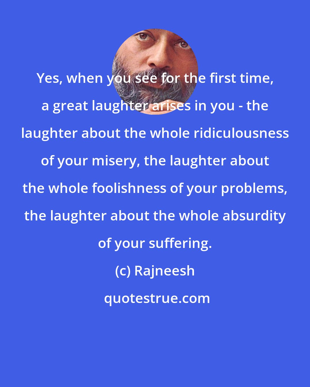 Rajneesh: Yes, when you see for the first time, a great laughter arises in you - the laughter about the whole ridiculousness of your misery, the laughter about the whole foolishness of your problems, the laughter about the whole absurdity of your suffering.