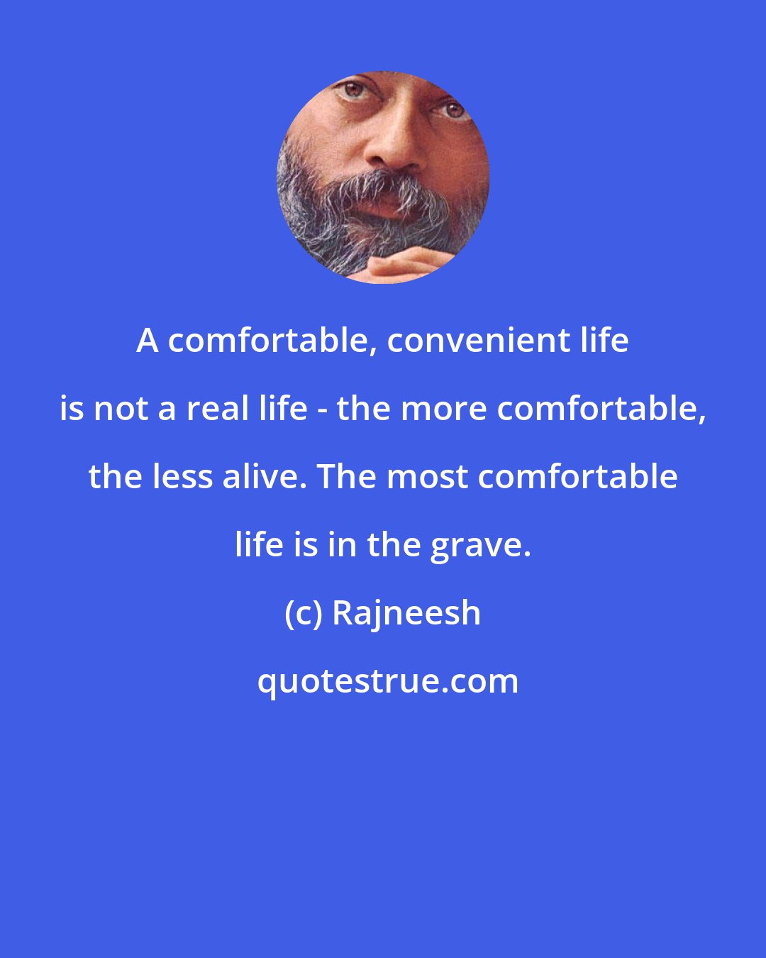 Rajneesh: A comfortable, convenient life is not a real life - the more comfortable, the less alive. The most comfortable life is in the grave.