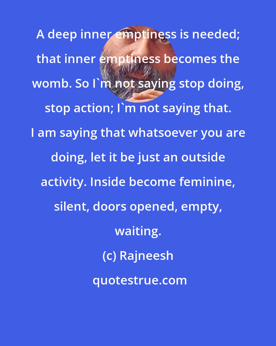 Rajneesh: A deep inner emptiness is needed; that inner emptiness becomes the womb. So I`m not saying stop doing, stop action; I`m not saying that. I am saying that whatsoever you are doing, let it be just an outside activity. Inside become feminine, silent, doors opened, empty, waiting.