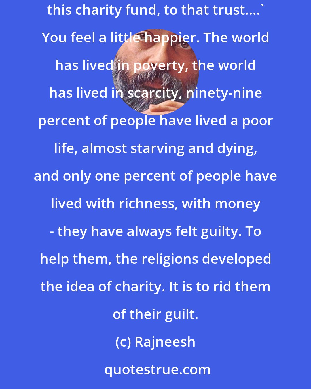 Rajneesh: Charity is to unburden you from your guilt, so you say, `I am doing something: I going to open a hospital, going to open a college. I give money to this charity fund, to that trust....` You feel a little happier. The world has lived in poverty, the world has lived in scarcity, ninety-nine percent of people have lived a poor life, almost starving and dying, and only one percent of people have lived with richness, with money - they have always felt guilty. To help them, the religions developed the idea of charity. It is to rid them of their guilt.