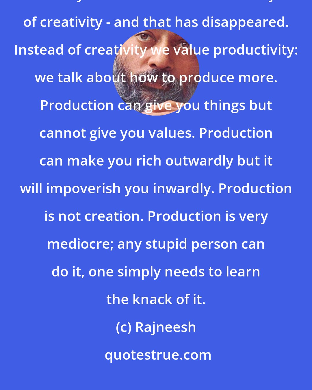 Rajneesh: God is the creativity, so if you really want to enter into the world of God you will have to learn the ways of creativity - and that has disappeared. Instead of creativity we value productivity: we talk about how to produce more. Production can give you things but cannot give you values. Production can make you rich outwardly but it will impoverish you inwardly. Production is not creation. Production is very mediocre; any stupid person can do it, one simply needs to learn the knack of it.