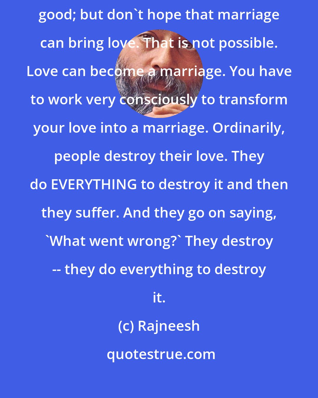 Rajneesh: I am not against marriage -- I am for love. If love becomes your marriage, good; but don't hope that marriage can bring love. That is not possible. Love can become a marriage. You have to work very consciously to transform your love into a marriage. Ordinarily, people destroy their love. They do EVERYTHING to destroy it and then they suffer. And they go on saying, 'What went wrong?' They destroy -- they do everything to destroy it.