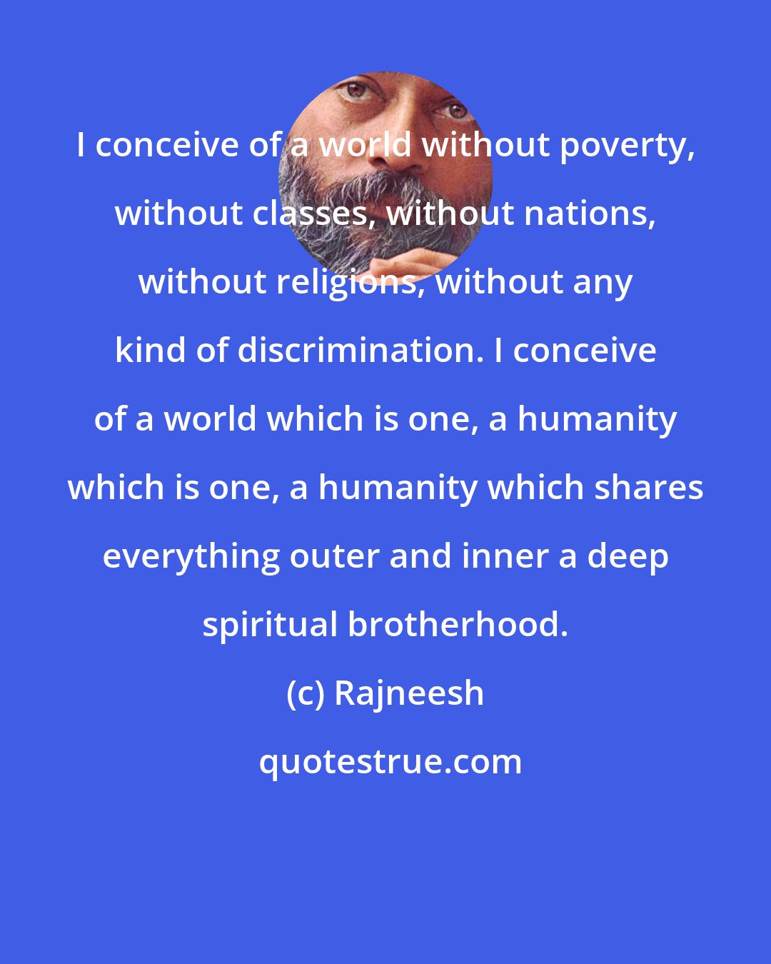 Rajneesh: I conceive of a world without poverty, without classes, without nations, without religions, without any kind of discrimination. I conceive of a world which is one, a humanity which is one, a humanity which shares everything outer and inner a deep spiritual brotherhood.