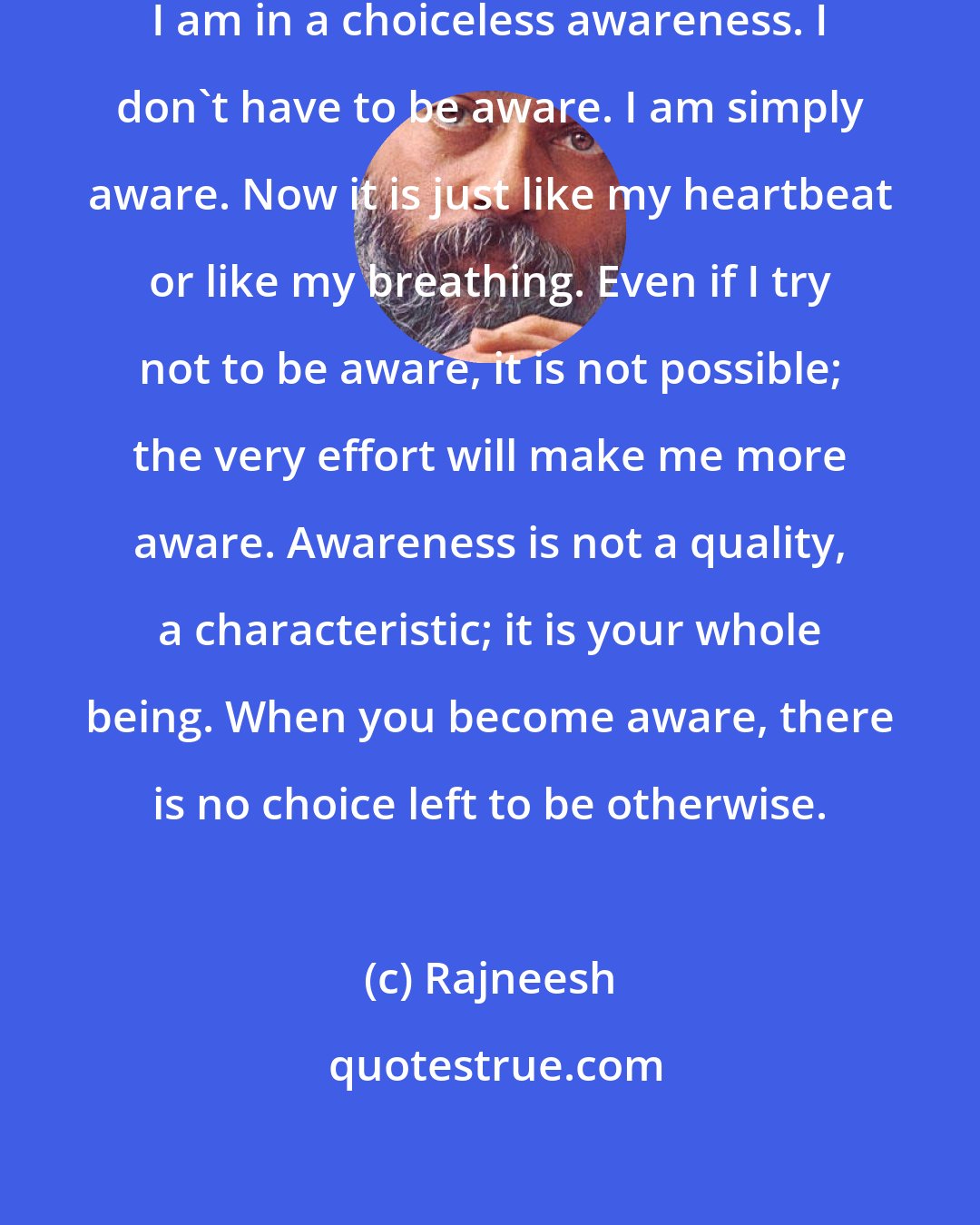 Rajneesh: I don't have any choice any more. I am in a choiceless awareness. I don't have to be aware. I am simply aware. Now it is just like my heartbeat or like my breathing. Even if I try not to be aware, it is not possible; the very effort will make me more aware. Awareness is not a quality, a characteristic; it is your whole being. When you become aware, there is no choice left to be otherwise.