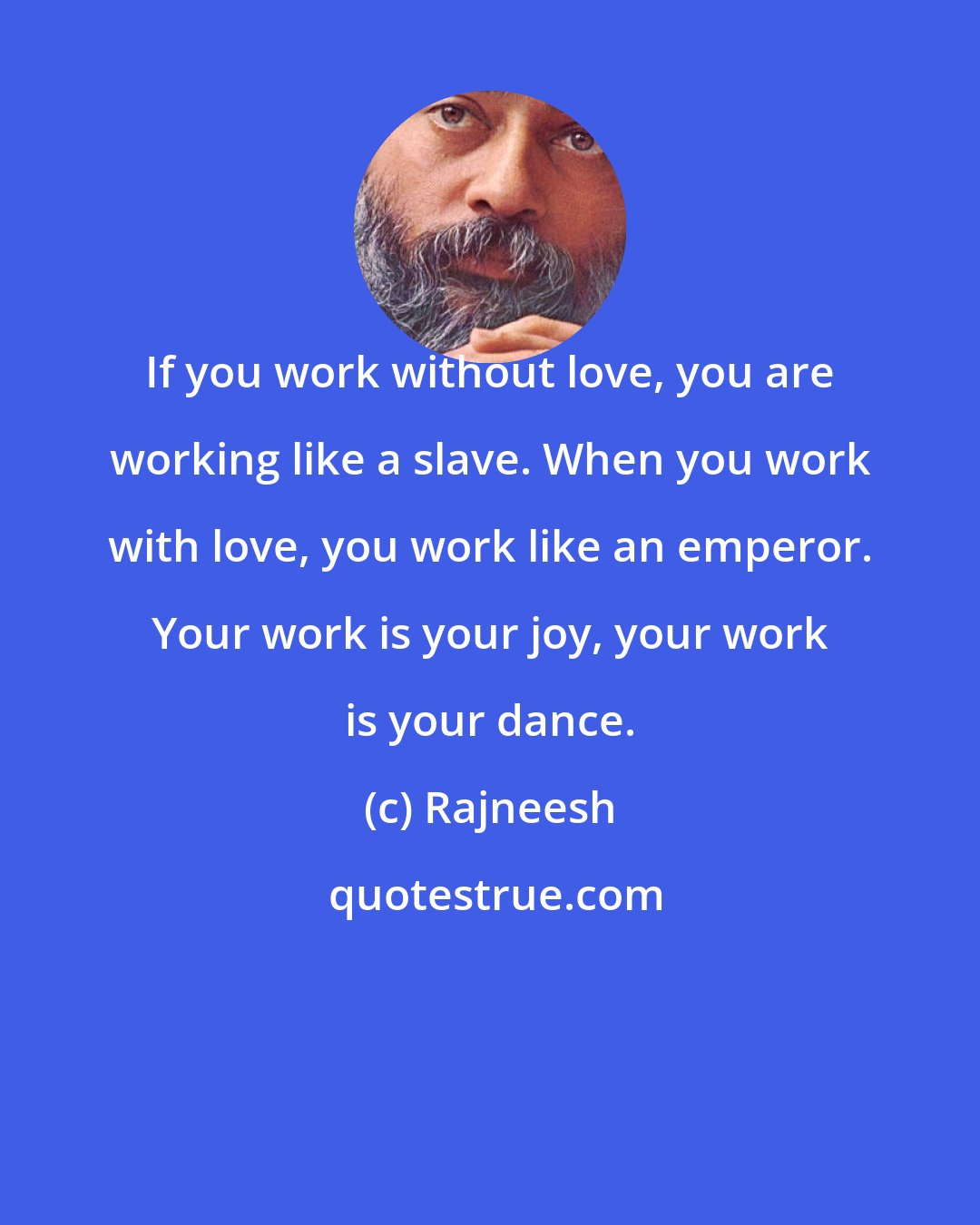 Rajneesh: If you work without love, you are working like a slave. When you work with love, you work like an emperor. Your work is your joy, your work is your dance.