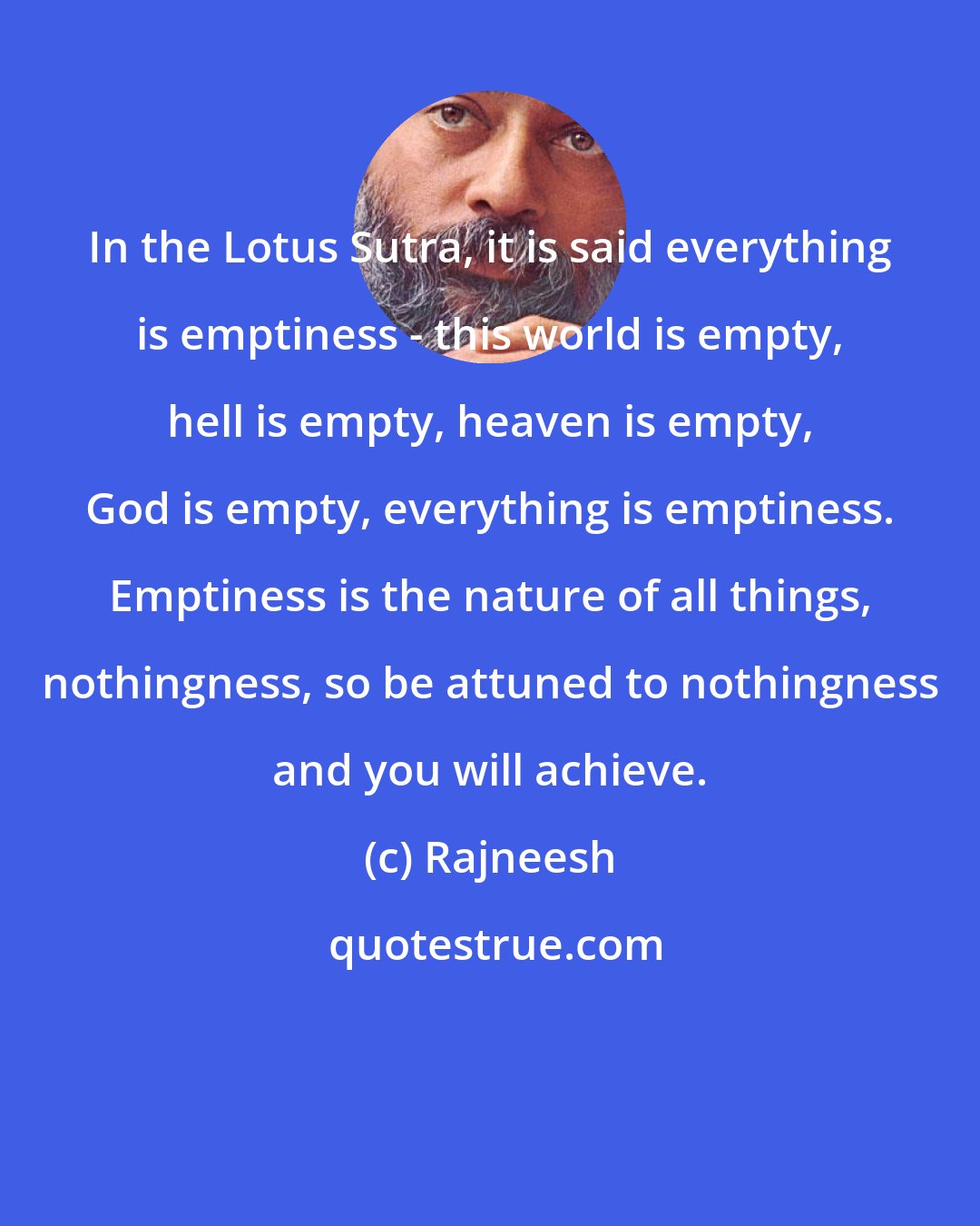 Rajneesh: In the Lotus Sutra, it is said everything is emptiness - this world is empty, hell is empty, heaven is empty, God is empty, everything is emptiness. Emptiness is the nature of all things, nothingness, so be attuned to nothingness and you will achieve.