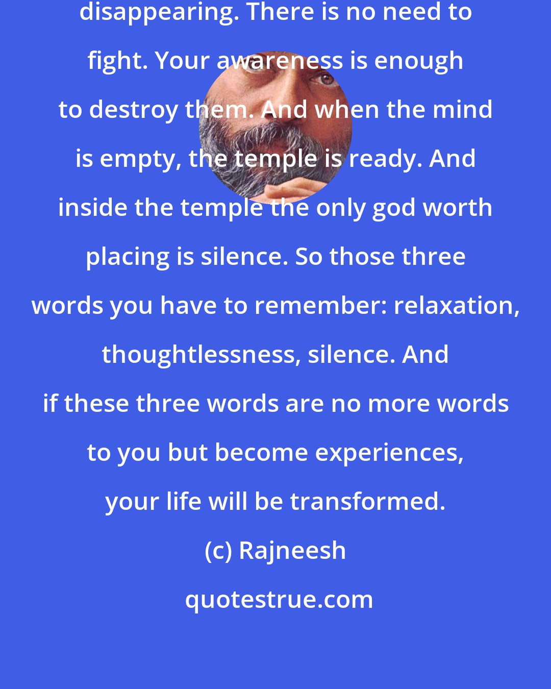 Rajneesh: Just by being aware, thoughts start disappearing. There is no need to fight. Your awareness is enough to destroy them. And when the mind is empty, the temple is ready. And inside the temple the only god worth placing is silence. So those three words you have to remember: relaxation, thoughtlessness, silence. And if these three words are no more words to you but become experiences, your life will be transformed.